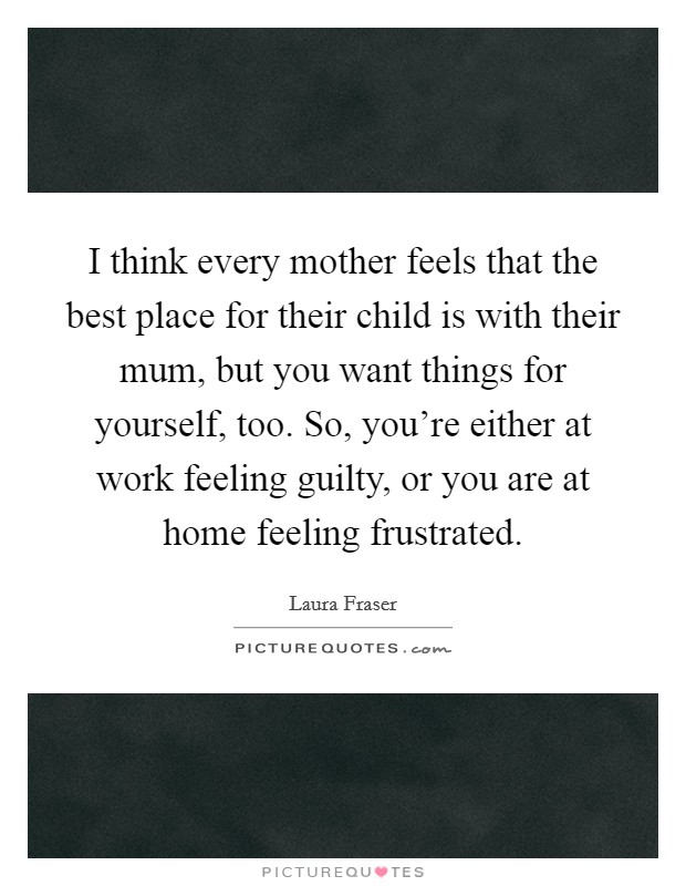 I think every mother feels that the best place for their child is with their mum, but you want things for yourself, too. So, you're either at work feeling guilty, or you are at home feeling frustrated. Picture Quote #1