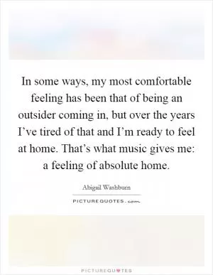 In some ways, my most comfortable feeling has been that of being an outsider coming in, but over the years I’ve tired of that and I’m ready to feel at home. That’s what music gives me: a feeling of absolute home Picture Quote #1