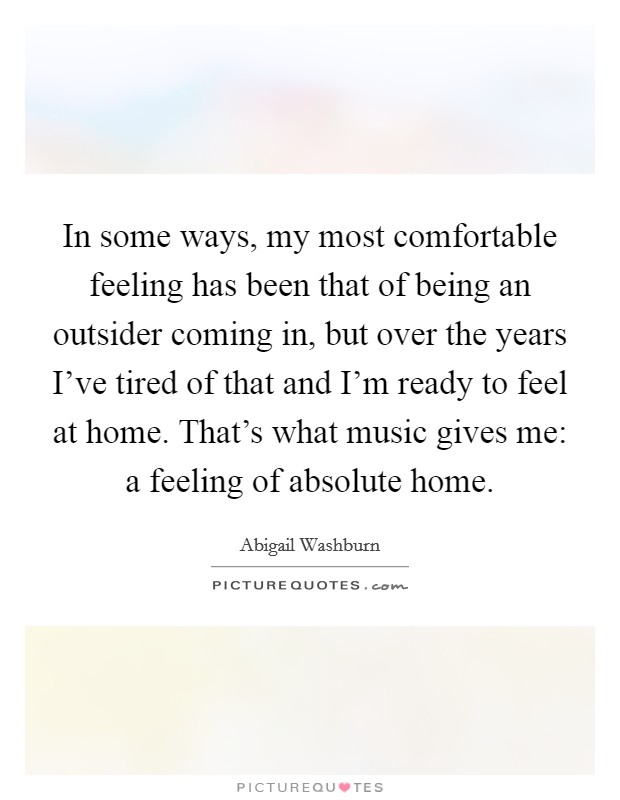 In some ways, my most comfortable feeling has been that of being an outsider coming in, but over the years I've tired of that and I'm ready to feel at home. That's what music gives me: a feeling of absolute home. Picture Quote #1