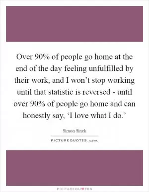 Over 90% of people go home at the end of the day feeling unfulfilled by their work, and I won’t stop working until that statistic is reversed - until over 90% of people go home and can honestly say, ‘I love what I do.’ Picture Quote #1