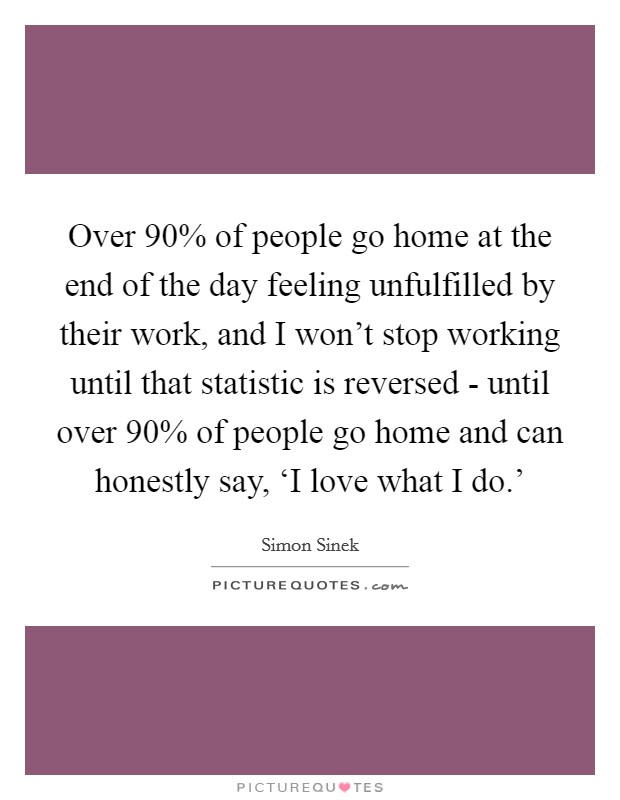 Over 90% of people go home at the end of the day feeling unfulfilled by their work, and I won't stop working until that statistic is reversed - until over 90% of people go home and can honestly say, ‘I love what I do.' Picture Quote #1
