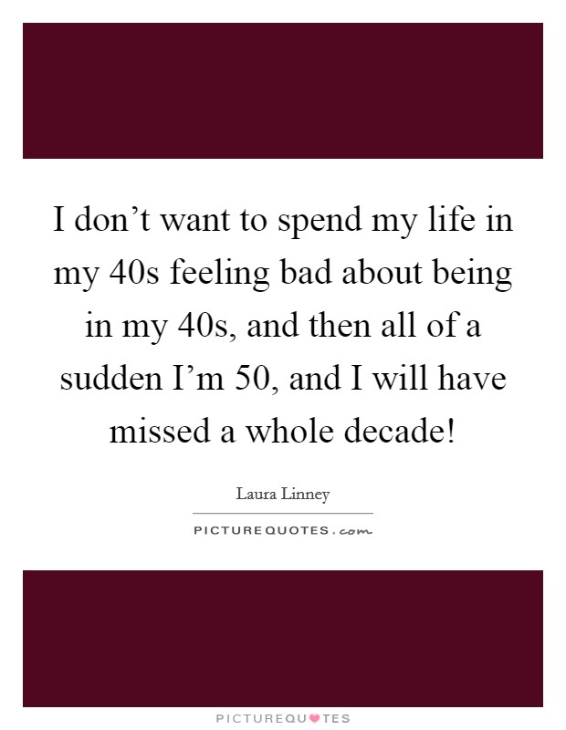 I don't want to spend my life in my 40s feeling bad about being in my 40s, and then all of a sudden I'm 50, and I will have missed a whole decade! Picture Quote #1