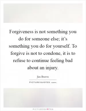 Forgiveness is not something you do for someone else; it’s something you do for yourself. To forgive is not to condone, it is to refuse to continue feeling bad about an injury Picture Quote #1