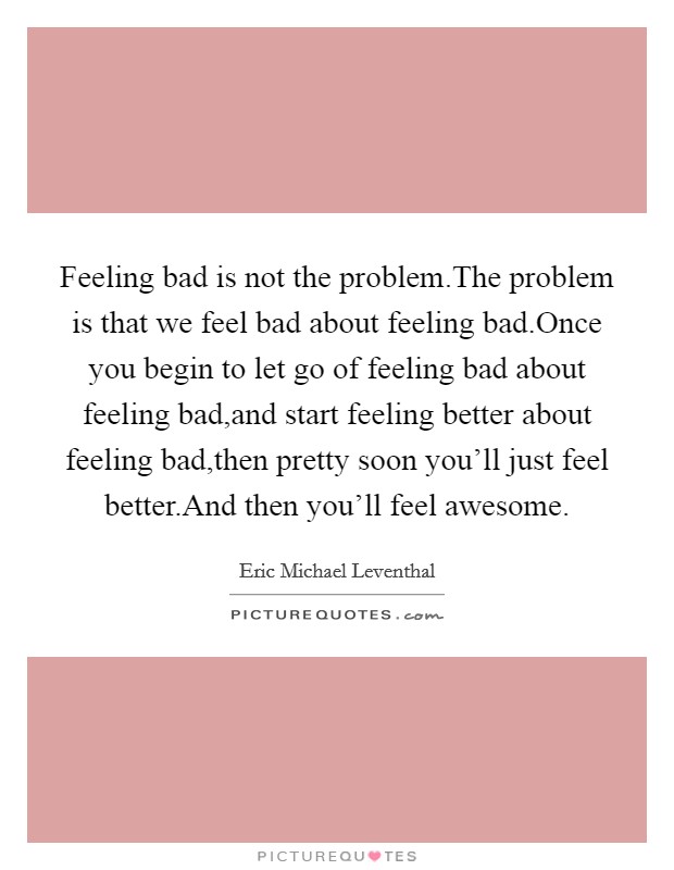 Feeling bad is not the problem.The problem is that we feel bad about feeling bad.Once you begin to let go of feeling bad about feeling bad,and start feeling better about feeling bad,then pretty soon you'll just feel better.And then you'll feel awesome. Picture Quote #1