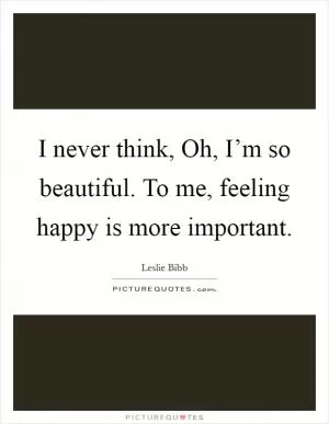 I never think, Oh, I’m so beautiful. To me, feeling happy is more important Picture Quote #1