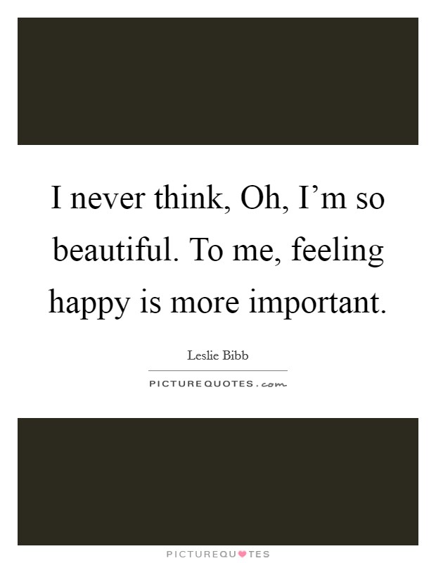 I never think, Oh, I'm so beautiful. To me, feeling happy is more important. Picture Quote #1