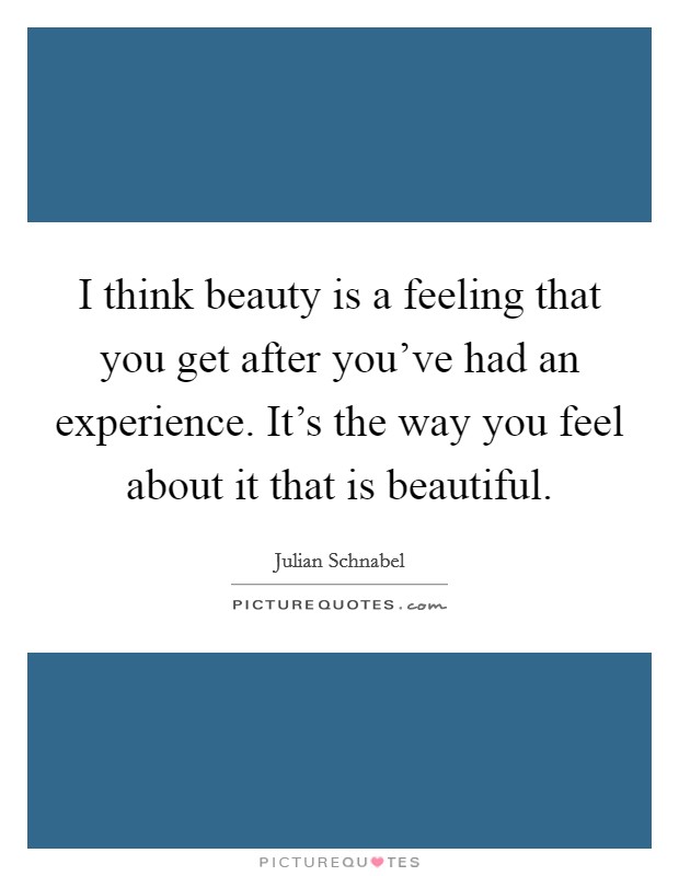 I think beauty is a feeling that you get after you've had an experience. It's the way you feel about it that is beautiful. Picture Quote #1