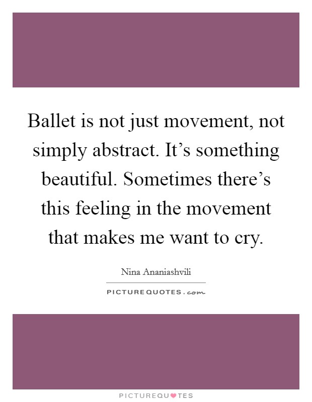 Ballet is not just movement, not simply abstract. It's something beautiful. Sometimes there's this feeling in the movement that makes me want to cry. Picture Quote #1