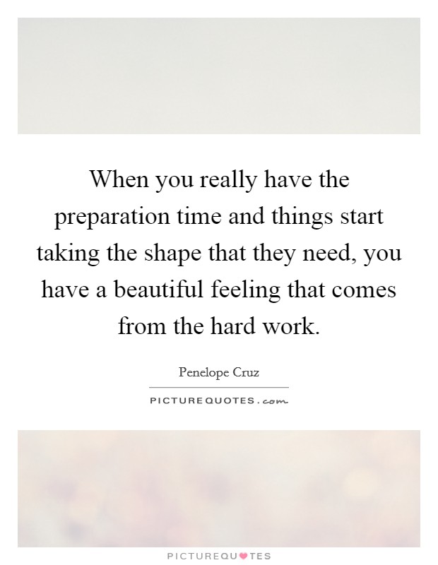When you really have the preparation time and things start taking the shape that they need, you have a beautiful feeling that comes from the hard work. Picture Quote #1