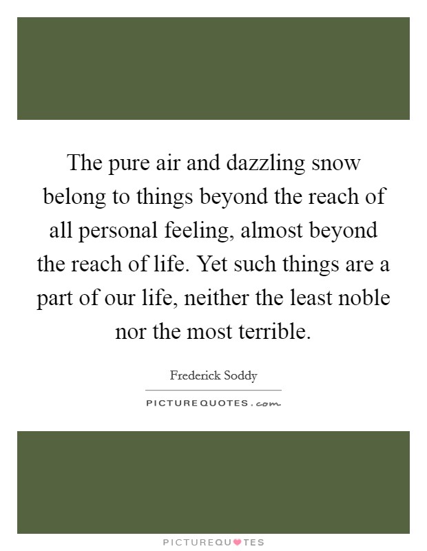 The pure air and dazzling snow belong to things beyond the reach of all personal feeling, almost beyond the reach of life. Yet such things are a part of our life, neither the least noble nor the most terrible. Picture Quote #1