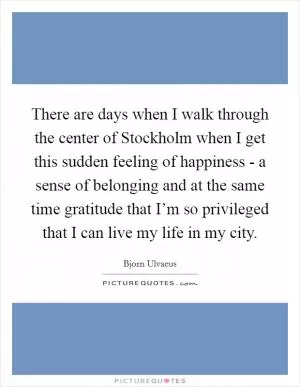 There are days when I walk through the center of Stockholm when I get this sudden feeling of happiness - a sense of belonging and at the same time gratitude that I’m so privileged that I can live my life in my city Picture Quote #1