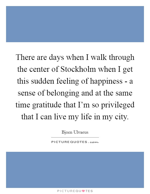 There are days when I walk through the center of Stockholm when I get this sudden feeling of happiness - a sense of belonging and at the same time gratitude that I'm so privileged that I can live my life in my city. Picture Quote #1