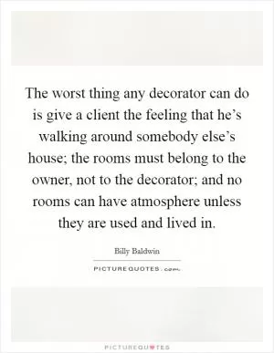 The worst thing any decorator can do is give a client the feeling that he’s walking around somebody else’s house; the rooms must belong to the owner, not to the decorator; and no rooms can have atmosphere unless they are used and lived in Picture Quote #1