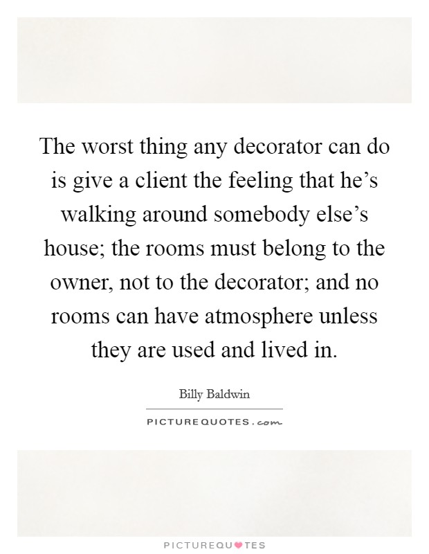 The worst thing any decorator can do is give a client the feeling that he's walking around somebody else's house; the rooms must belong to the owner, not to the decorator; and no rooms can have atmosphere unless they are used and lived in. Picture Quote #1