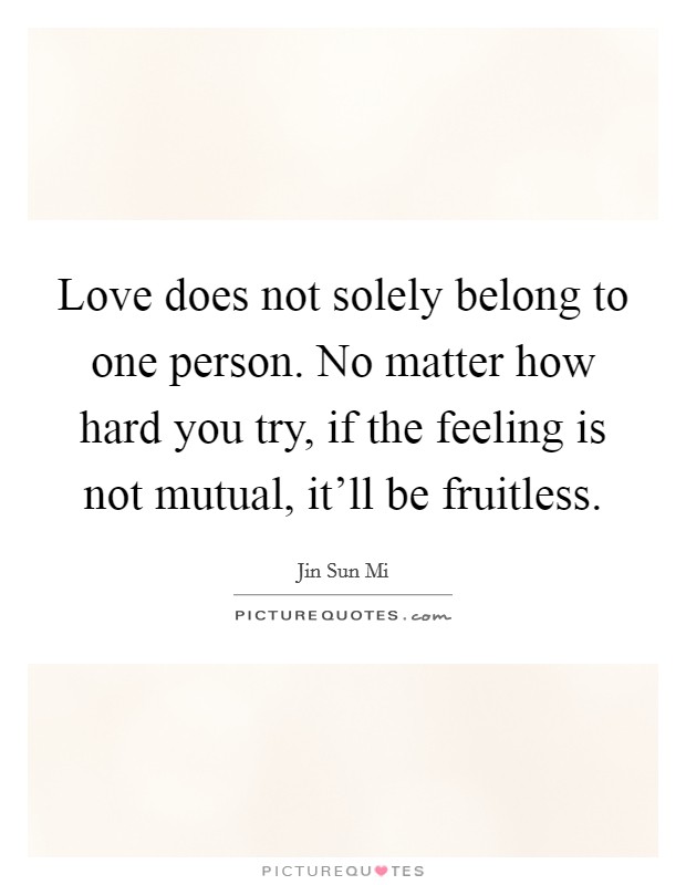 Love does not solely belong to one person. No matter how hard you try, if the feeling is not mutual, it'll be fruitless. Picture Quote #1