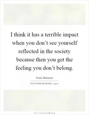 I think it has a terrible impact when you don’t see yourself reflected in the society because then you get the feeling you don’t belong Picture Quote #1