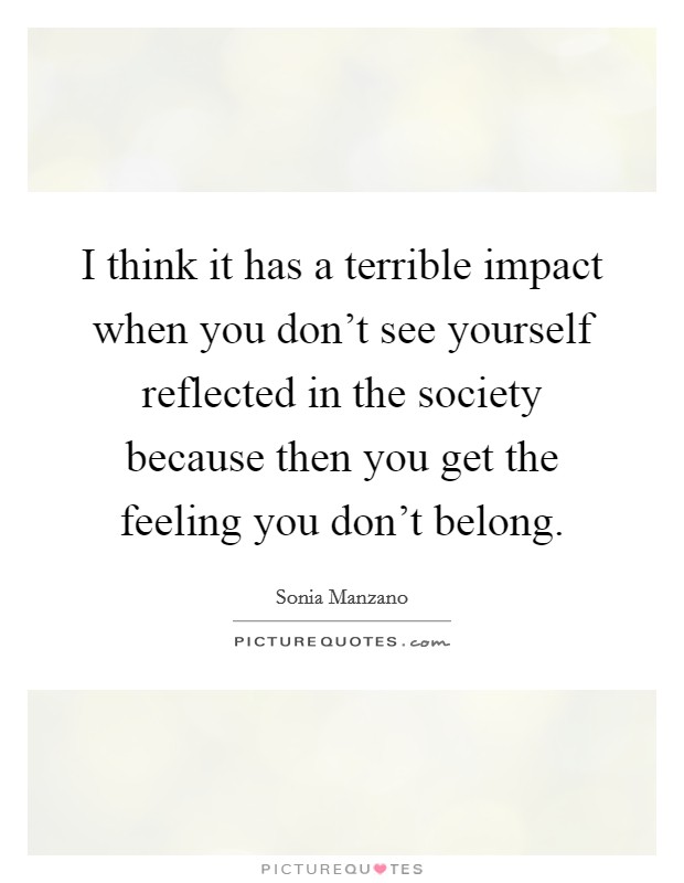 I think it has a terrible impact when you don't see yourself reflected in the society because then you get the feeling you don't belong. Picture Quote #1