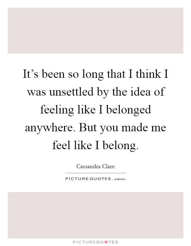 It's been so long that I think I was unsettled by the idea of feeling like I belonged anywhere. But you made me feel like I belong. Picture Quote #1