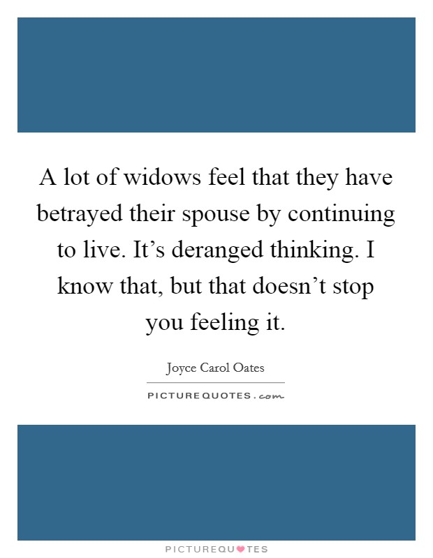 A lot of widows feel that they have betrayed their spouse by continuing to live. It's deranged thinking. I know that, but that doesn't stop you feeling it. Picture Quote #1