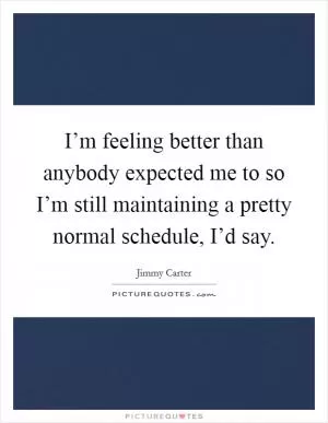 I’m feeling better than anybody expected me to so I’m still maintaining a pretty normal schedule, I’d say Picture Quote #1