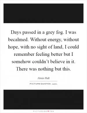 Days passed in a grey fog. I was becalmed. Without energy, without hope, with no sight of land, I could remember feeling better but I somehow couldn’t believe in it. There was nothing but this Picture Quote #1