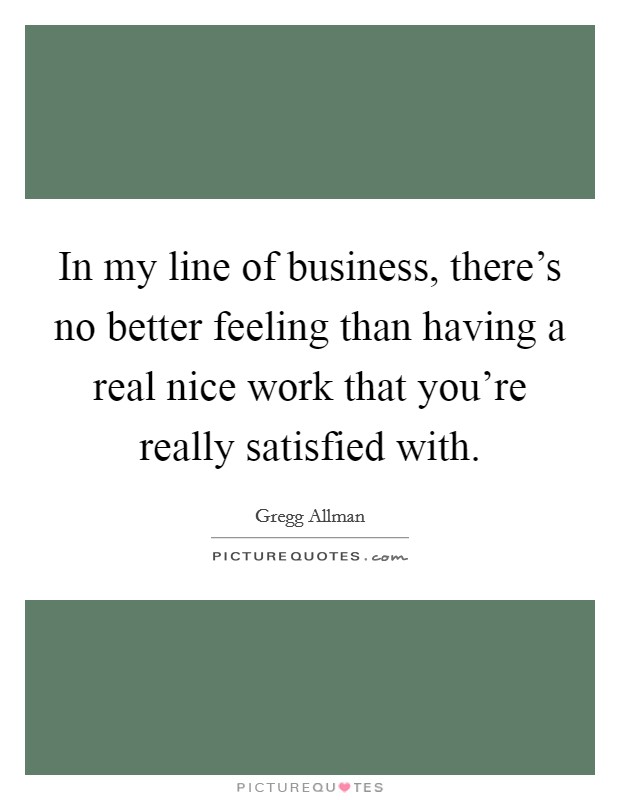 In my line of business, there's no better feeling than having a real nice work that you're really satisfied with. Picture Quote #1