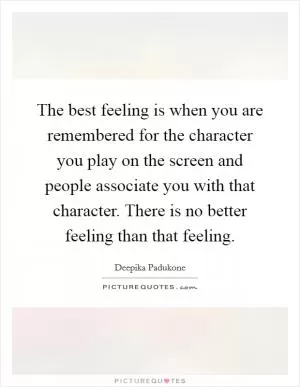 The best feeling is when you are remembered for the character you play on the screen and people associate you with that character. There is no better feeling than that feeling Picture Quote #1
