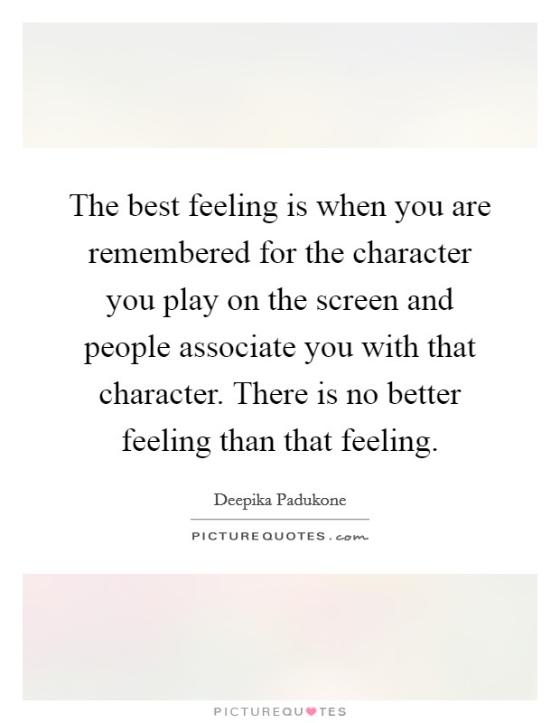The best feeling is when you are remembered for the character you play on the screen and people associate you with that character. There is no better feeling than that feeling. Picture Quote #1