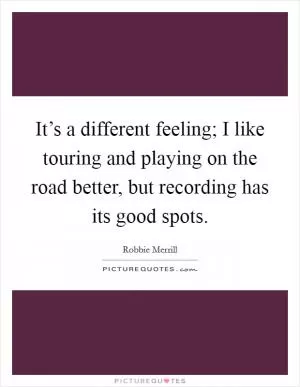 It’s a different feeling; I like touring and playing on the road better, but recording has its good spots Picture Quote #1