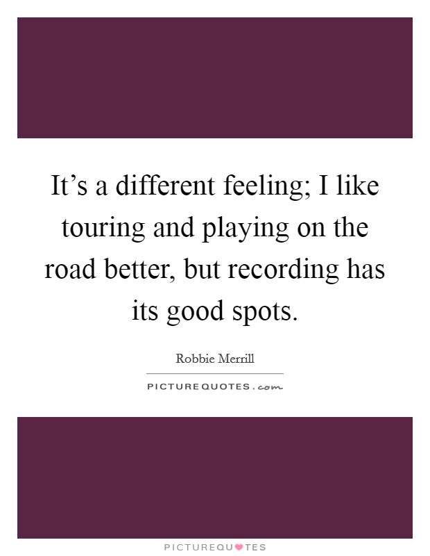 It's a different feeling; I like touring and playing on the road better, but recording has its good spots. Picture Quote #1