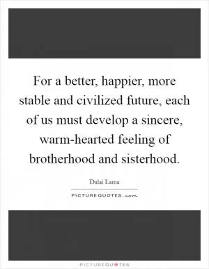 For a better, happier, more stable and civilized future, each of us must develop a sincere, warm-hearted feeling of brotherhood and sisterhood Picture Quote #1