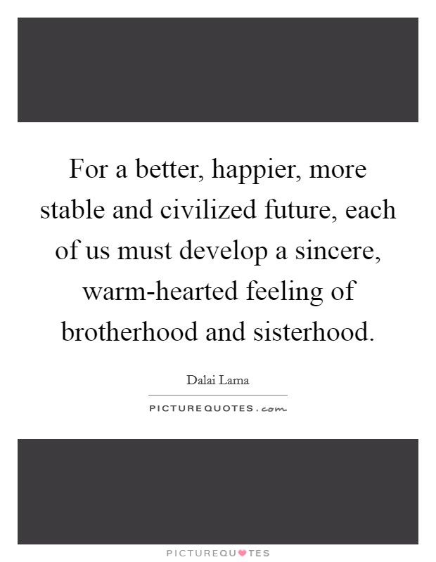 For a better, happier, more stable and civilized future, each of us must develop a sincere, warm-hearted feeling of brotherhood and sisterhood. Picture Quote #1