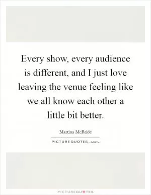 Every show, every audience is different, and I just love leaving the venue feeling like we all know each other a little bit better Picture Quote #1