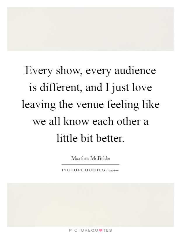 Every show, every audience is different, and I just love leaving the venue feeling like we all know each other a little bit better. Picture Quote #1