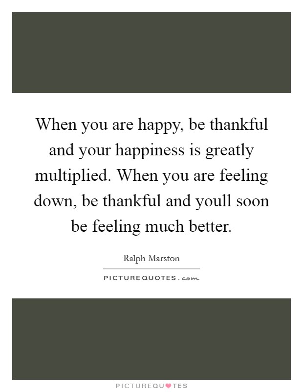 When you are happy, be thankful and your happiness is greatly multiplied. When you are feeling down, be thankful and youll soon be feeling much better. Picture Quote #1