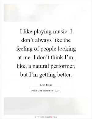 I like playing music. I don’t always like the feeling of people looking at me. I don’t think I’m, like, a natural performer, but I’m getting better Picture Quote #1