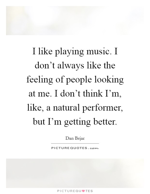 I like playing music. I don't always like the feeling of people looking at me. I don't think I'm, like, a natural performer, but I'm getting better. Picture Quote #1