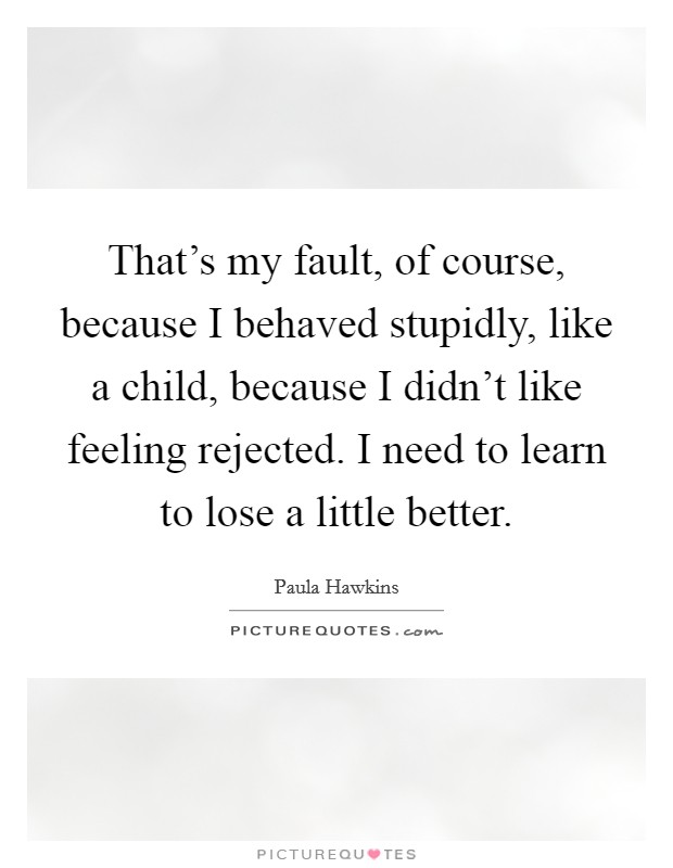 That's my fault, of course, because I behaved stupidly, like a child, because I didn't like feeling rejected. I need to learn to lose a little better. Picture Quote #1