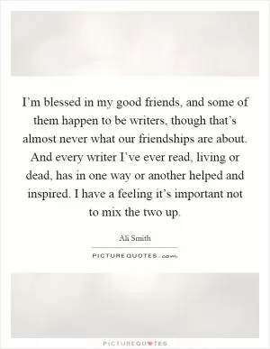 I’m blessed in my good friends, and some of them happen to be writers, though that’s almost never what our friendships are about. And every writer I’ve ever read, living or dead, has in one way or another helped and inspired. I have a feeling it’s important not to mix the two up Picture Quote #1