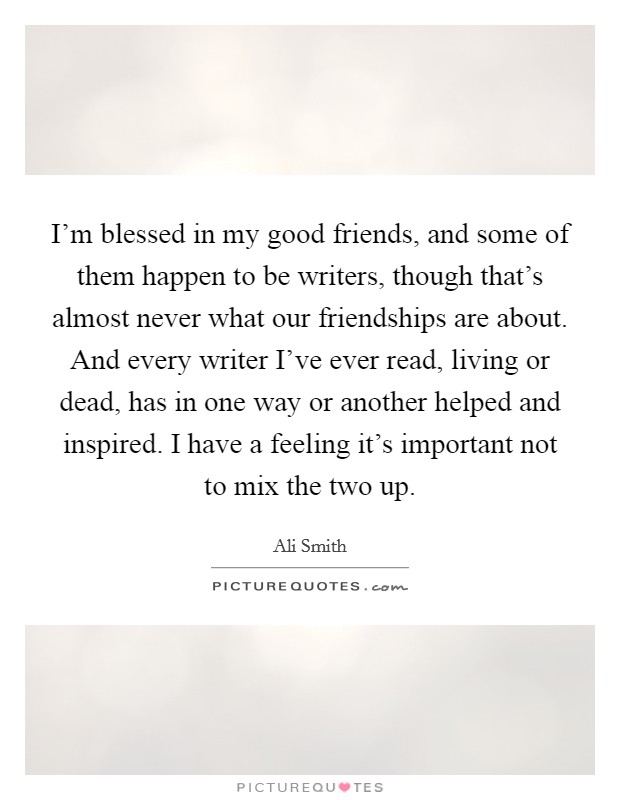 I'm blessed in my good friends, and some of them happen to be writers, though that's almost never what our friendships are about. And every writer I've ever read, living or dead, has in one way or another helped and inspired. I have a feeling it's important not to mix the two up. Picture Quote #1