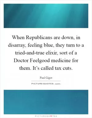 When Republicans are down, in disarray, feeling blue, they turn to a tried-and-true elixir, sort of a Doctor Feelgood medicine for them. It’s called tax cuts Picture Quote #1