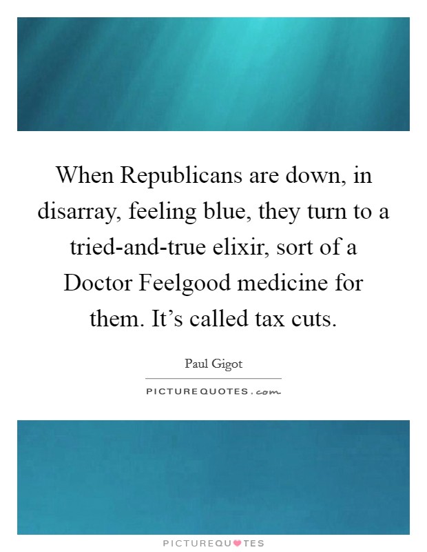 When Republicans are down, in disarray, feeling blue, they turn to a tried-and-true elixir, sort of a Doctor Feelgood medicine for them. It's called tax cuts. Picture Quote #1