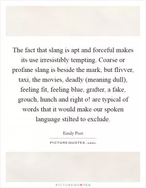 The fact that slang is apt and forceful makes its use irresistibly tempting. Coarse or profane slang is beside the mark, but flivver, taxi, the movies, deadly (meaning dull), feeling fit, feeling blue, grafter, a fake, grouch, hunch and right o! are typical of words that it would make our spoken language stilted to exclude Picture Quote #1
