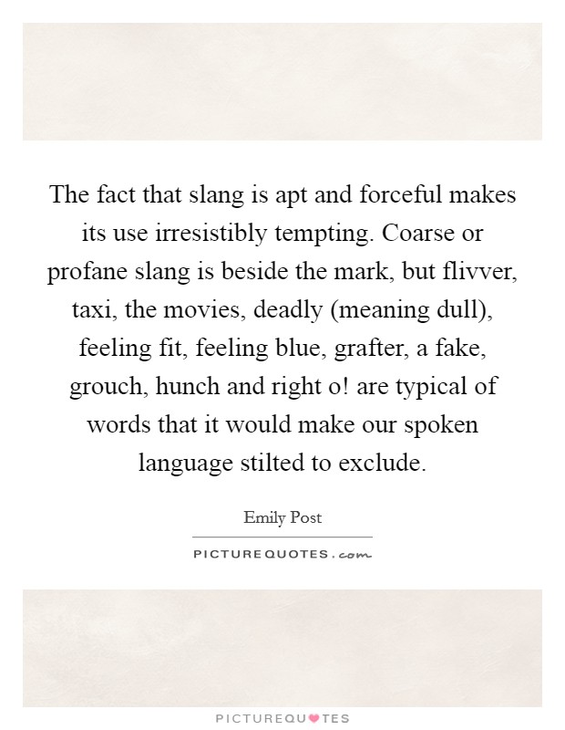 The fact that slang is apt and forceful makes its use irresistibly tempting. Coarse or profane slang is beside the mark, but flivver, taxi, the movies, deadly (meaning dull), feeling fit, feeling blue, grafter, a fake, grouch, hunch and right o! are typical of words that it would make our spoken language stilted to exclude. Picture Quote #1