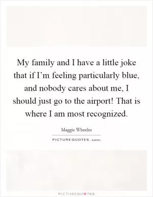My family and I have a little joke that if I’m feeling particularly blue, and nobody cares about me, I should just go to the airport! That is where I am most recognized Picture Quote #1