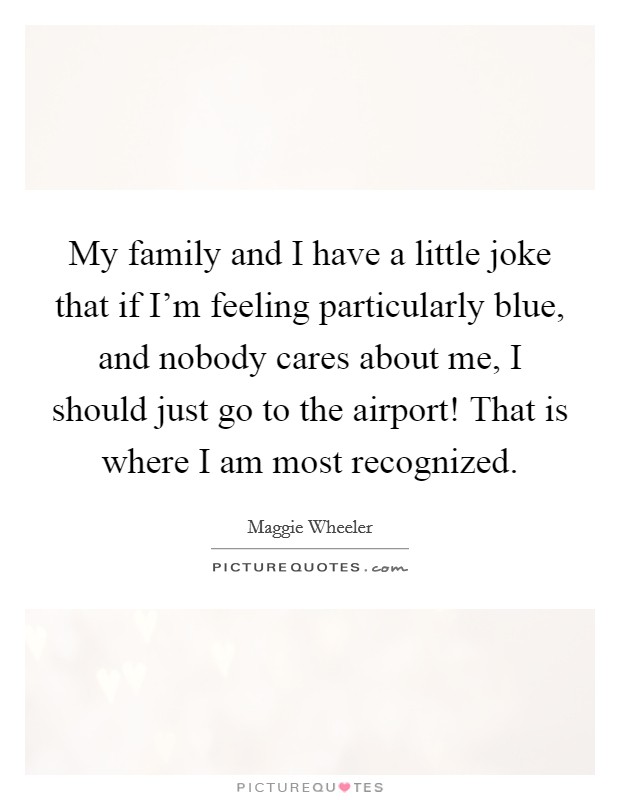 My family and I have a little joke that if I'm feeling particularly blue, and nobody cares about me, I should just go to the airport! That is where I am most recognized. Picture Quote #1