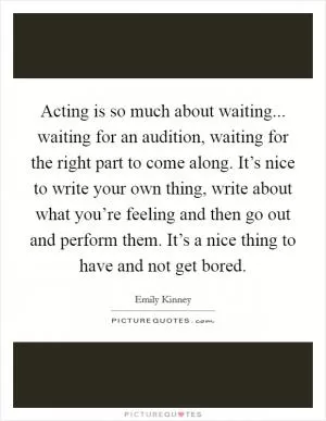 Acting is so much about waiting... waiting for an audition, waiting for the right part to come along. It’s nice to write your own thing, write about what you’re feeling and then go out and perform them. It’s a nice thing to have and not get bored Picture Quote #1