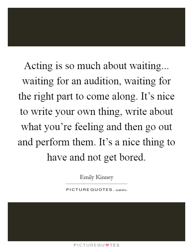 Acting is so much about waiting... waiting for an audition, waiting for the right part to come along. It's nice to write your own thing, write about what you're feeling and then go out and perform them. It's a nice thing to have and not get bored. Picture Quote #1