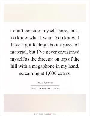 I don’t consider myself bossy, but I do know what I want. You know, I have a gut feeling about a piece of material, but I’ve never envisioned myself as the director on top of the hill with a megaphone in my hand, screaming at 1,000 extras Picture Quote #1
