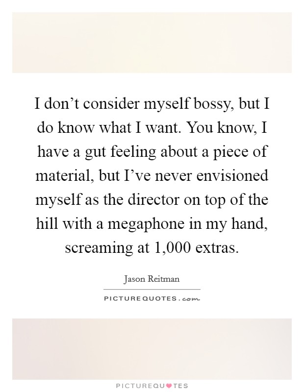 I don't consider myself bossy, but I do know what I want. You know, I have a gut feeling about a piece of material, but I've never envisioned myself as the director on top of the hill with a megaphone in my hand, screaming at 1,000 extras. Picture Quote #1